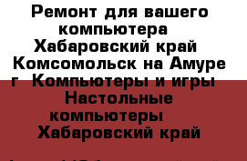 Ремонт для вашего компьютера - Хабаровский край, Комсомольск-на-Амуре г. Компьютеры и игры » Настольные компьютеры   . Хабаровский край